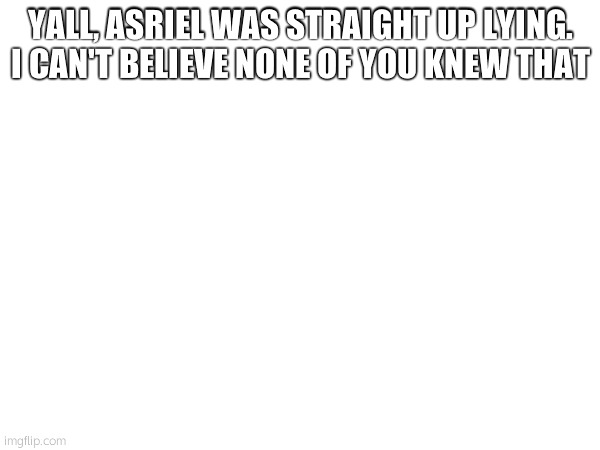 YALL, ASRIEL WAS STRAIGHT UP LYING. I CAN'T BELIEVE NONE OF YOU KNEW THAT | made w/ Imgflip meme maker