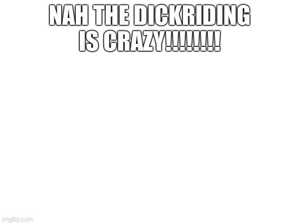NAH THE DICKRIDING IS CRAZY!!!!!!!! | made w/ Imgflip meme maker