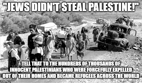 "Jews Didn't Steal Palestine! Israel is the Only Democracy in the Middle East! Israel is the Victim!" | "JEWS DIDN'T STEAL PALESTINE!"; TELL THAT TO THE HUNDREDS OF THOUSANDS OF INNOCENT PALESTINIANS WHO WERE FORCEFULLY EXPELLED OUT OF THEIR HOMES AND BECAME REFUGEES ACROSS THE WORLD | image tagged in israel,palestine,america is the great satan,the civilized west,thief,stealing | made w/ Imgflip meme maker