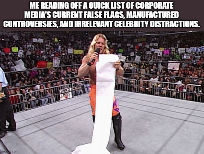 Reading the list by Chris jericho. lol | ME READING OFF A QUICK LIST OF CORPORATE MEDIA'S CURRENT FALSE FLAGS, MANUFACTURED CONTROVERSIES, AND IRRELEVANT CELEBRITY DISTRACTIONS. | image tagged in chris jericho,corporate,fake news,false flag,lies,mainstream media | made w/ Imgflip meme maker