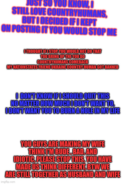 JUST SO YOU KNOW, I STILL LOVE COUNTRYHUMANS, BUT I DECIDED IF I KEPT ON POSTING IT YOU WOULD STOP ME; I THOUGHT IF I STOP, YOU WOULD NOT DO THAT
YOU BRING UP THE YOU DO COUNTRYHUMANS COMEBACK
MY NATIONSTATES FRIEND UKRAINE COUNTRY HUMAN GOT BANNED; I  DON'T KNOW IF I SHOULD QUIT THIS
NO MATTER HOW MUCH I DON'T WANT TO, I DON'T WANT YOU TO BURN A HOLE IN MY LIFE; YOU GUYS ARE MAKING MY WIFE THINK I'M RUDE , BAD, AND IDIOTIC, PLEASE STOP THIS, YOU HAVE MADE US THINK DIFFERENT, BTW WE ARE STILL TOGETHER AS HUSBAND AND WIFE | made w/ Imgflip meme maker