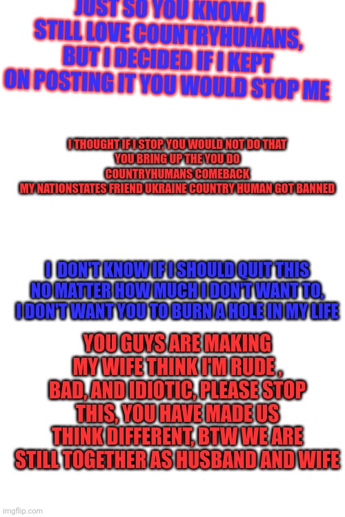 JUST SO YOU KNOW, I STILL LOVE COUNTRYHUMANS, BUT I DECIDED IF I KEPT ON POSTING IT YOU WOULD STOP ME; I THOUGHT IF I STOP, YOU WOULD NOT DO THAT
YOU BRING UP THE YOU DO COUNTRYHUMANS COMEBACK
MY NATIONSTATES FRIEND UKRAINE COUNTRY HUMAN GOT BANNED; I  DON'T KNOW IF I SHOULD QUIT THIS
NO MATTER HOW MUCH I DON'T WANT TO, I DON'T WANT YOU TO BURN A HOLE IN MY LIFE; YOU GUYS ARE MAKING MY WIFE THINK I'M RUDE , BAD, AND IDIOTIC, PLEASE STOP THIS, YOU HAVE MADE US THINK DIFFERENT, BTW WE ARE STILL TOGETHER AS HUSBAND AND WIFE | made w/ Imgflip meme maker