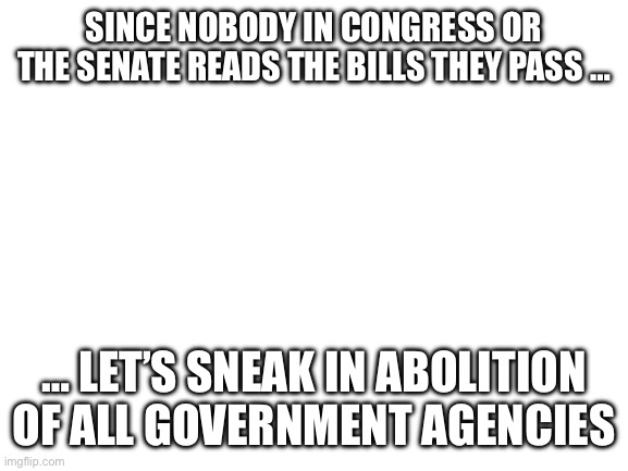 Blank White Template | SINCE NOBODY IN CONGRESS OR THE SENATE READS THE BILLS THEY PASS …; … LET’S SNEAK IN ABOLITION OF ALL GOVERNMENT AGENCIES | image tagged in blank white template | made w/ Imgflip meme maker