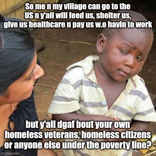 Third World Skeptical Kid | So me n my village can go to the US n y'all will feed us, shelter us, give us healthcare n pay us w.o havin to work; but y'all dgaf bout your own homeless veterans, homeless citizens or anyone else under the poverty line? | image tagged in memes,third world skeptical kid | made w/ Imgflip meme maker