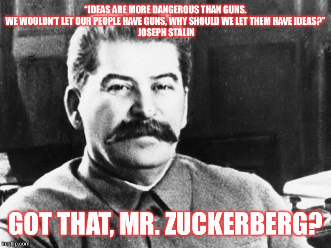 Joseph Stalin | “IDEAS ARE MORE DANGEROUS THAN GUNS. WE WOULDN’T LET OUR PEOPLE HAVE GUNS, WHY SHOULD WE LET THEM HAVE IDEAS?”
 JOSEPH STALIN; GOT THAT, MR. ZUCKERBERG? | image tagged in joseph stalin | made w/ Imgflip meme maker