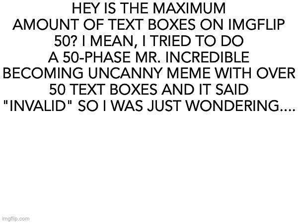 Capsaicin in Water | HEY IS THE MAXIMUM AMOUNT OF TEXT BOXES ON IMGFLIP 50? I MEAN, I TRIED TO DO A 50-PHASE MR. INCREDIBLE BECOMING UNCANNY MEME WITH OVER 50 TEXT BOXES AND IT SAID "INVALID" SO I WAS JUST WONDERING.... | image tagged in i,have,a,question,dear,devs | made w/ Imgflip meme maker