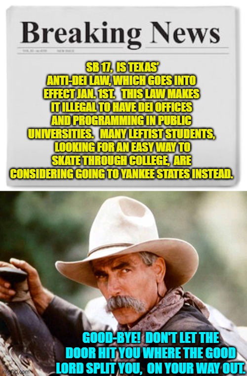 Way to go Texas! | SB 17,  IS TEXAS’ ANTI-DEI LAW, WHICH GOES INTO EFFECT JAN. 1ST.   THIS LAW MAKES IT ILLEGAL TO HAVE DEI OFFICES AND PROGRAMMING IN PUBLIC UNIVERSITIES.   MANY LEFTIST STUDENTS,  LOOKING FOR AN EASY WAY TO SKATE THROUGH COLLEGE,  ARE CONSIDERING GOING TO YANKEE STATES INSTEAD. GOOD-BYE!  DON'T LET THE DOOR HIT YOU WHERE THE GOOD LORD SPLIT YOU,  ON YOUR WAY OUT. | image tagged in breaking news | made w/ Imgflip meme maker