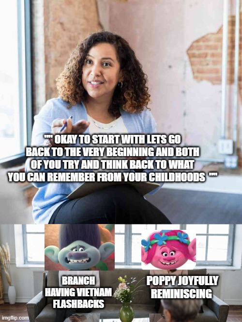 Trolls therapist meme. | "" OKAY TO START WITH LETS GO BACK TO THE VERY BEGINNING AND BOTH OF YOU TRY AND THINK BACK TO WHAT YOU CAN REMEMBER FROM YOUR CHILDHOODS  ""; BRANCH HAVING VIETNAM  FLASHBACKS; POPPY JOYFULLY REMINISCING | image tagged in trolls memes,trolls branch memes | made w/ Imgflip meme maker