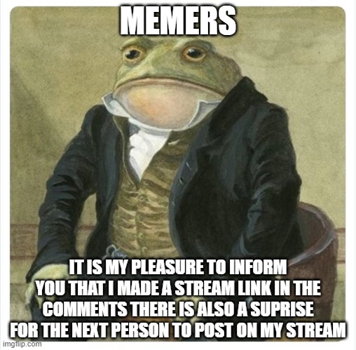 its true | MEMERS; IT IS MY PLEASURE TO INFORM YOU THAT I MADE A STREAM LINK IN THE COMMENTS THERE IS ALSO A SUPRISE FOR THE NEXT PERSON TO POST ON MY STREAM | image tagged in its my pleasure to inform | made w/ Imgflip meme maker