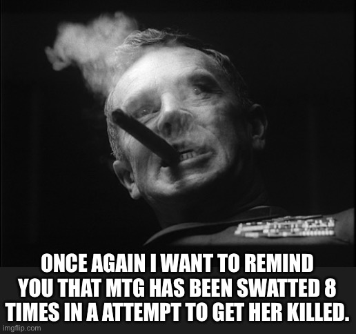 General Ripper (Dr. Strangelove) | ONCE AGAIN I WANT TO REMIND YOU THAT MTG HAS BEEN SWATTED 8 TIMES IN A ATTEMPT TO GET HER KILLED. | image tagged in general ripper dr strangelove | made w/ Imgflip meme maker