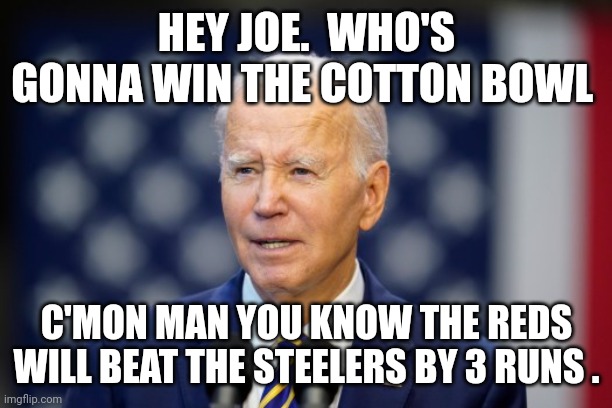 Joe biden | HEY JOE.  WHO'S GONNA WIN THE COTTON BOWL; C'MON MAN YOU KNOW THE REDS WILL BEAT THE STEELERS BY 3 RUNS . | image tagged in joe biden | made w/ Imgflip meme maker