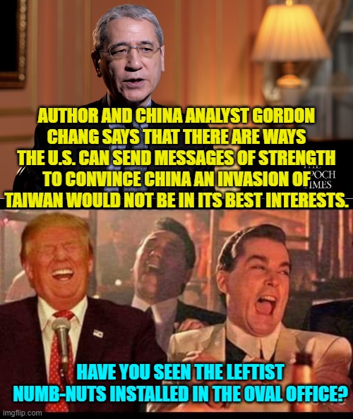 Get real Gordon; Joe Biden is the installed president.  Taiwan is toast. | AUTHOR AND CHINA ANALYST GORDON CHANG SAYS THAT THERE ARE WAYS THE U.S. CAN SEND MESSAGES OF STRENGTH TO CONVINCE CHINA AN INVASION OF TAIWAN WOULD NOT BE IN ITS BEST INTERESTS. HAVE YOU SEEN THE LEFTIST NUMB-NUTS INSTALLED IN THE OVAL OFFICE? | image tagged in yep | made w/ Imgflip meme maker