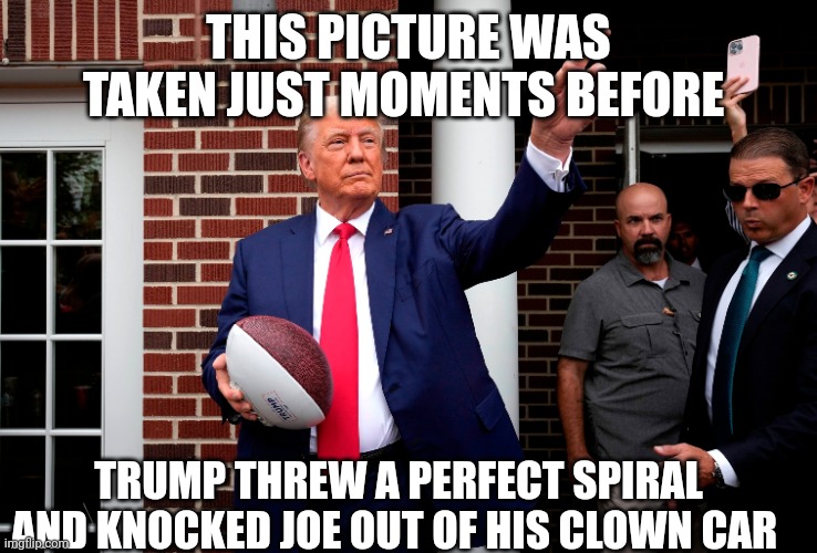 Donald Trump | THIS PICTURE WAS TAKEN JUST MOMENTS BEFORE; TRUMP THREW A PERFECT SPIRAL AND KNOCKED JOE OUT OF HIS CLOWN CAR | image tagged in donald trump | made w/ Imgflip meme maker