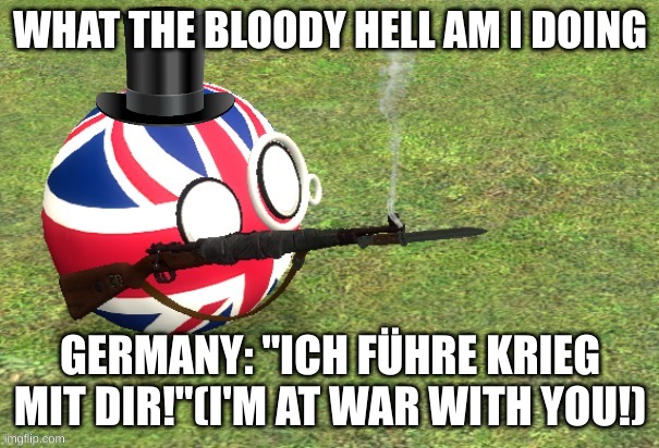 Britain with a SMLE Mk III rifle | WHAT THE BLOODY HELL AM I DOING; GERMANY: "ICH FÜHRE KRIEG MIT DIR!"(I'M AT WAR WITH YOU!) | image tagged in britain with a smle mk iii rifle | made w/ Imgflip meme maker