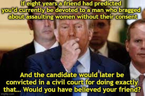 Devotion for Rapist tRump | If eight years a friend had predicted you’d currently be devoted to a man who bragged   about assaulting women without their consent; And the candidate would later be convicted in a civil court for doing exactly that… Would you have believed your friend? | image tagged in maga,nevertrump,donald trump approves,rape culture,me too,donald trump is an idiot | made w/ Imgflip meme maker