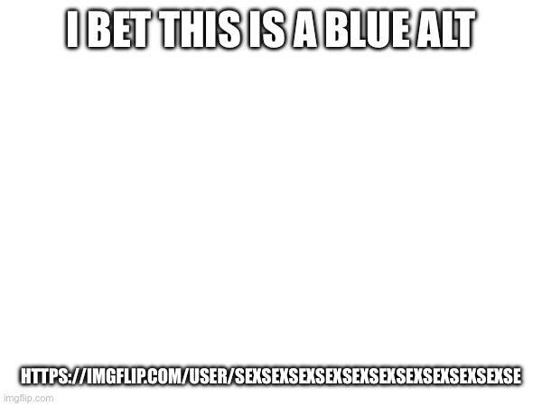 I think it is | I BET THIS IS A BLUE ALT; HTTPS://IMGFLIP.COM/USER/SEXSEXSEXSEXSEXSEXSEXSEXSEXSEXSE | made w/ Imgflip meme maker