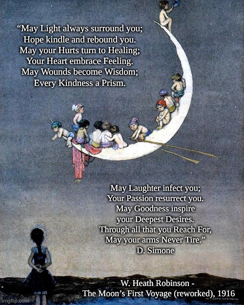 The Moon's First Voyage | “May Light always surround you;
Hope kindle and rebound you.
May your Hurts turn to Healing;
Your Heart embrace Feeling.
May Wounds become Wisdom;
Every Kindness a Prism. May Laughter infect you;
Your Passion resurrect you.
May Goodness inspire
your Deepest Desires.
Through all that you Reach For,
May your arms Never Tire.”
D. Simone; W. Heath Robinson - 
The Moon’s First Voyage (reworked), 1916 | image tagged in poem,d simone,w heath robinson | made w/ Imgflip meme maker