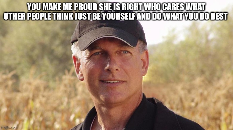 gibbs NCIS | YOU MAKE ME PROUD SHE IS RIGHT WHO CARES WHAT OTHER PEOPLE THINK JUST BE YOURSELF AND DO WHAT YOU DO BEST | image tagged in gibbs ncis | made w/ Imgflip meme maker