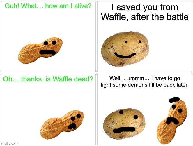Story coming soon (after goofballs) | Guh! What… how am I alive? I saved you from Waffle, after the battle; Oh… thanks. is Waffle dead? Well… ummm… I have to go fight some demons I’ll be back later | image tagged in memes,blank comic panel 2x2 | made w/ Imgflip meme maker