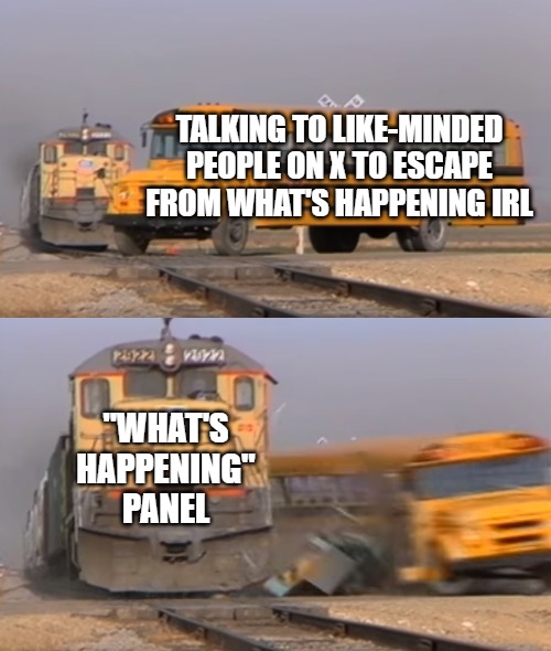 The only change that will improve Twitter is getting rid of that thing. | TALKING TO LIKE-MINDED PEOPLE ON X TO ESCAPE FROM WHAT'S HAPPENING IRL; "WHAT'S HAPPENING" PANEL | image tagged in a train hitting a school bus | made w/ Imgflip meme maker