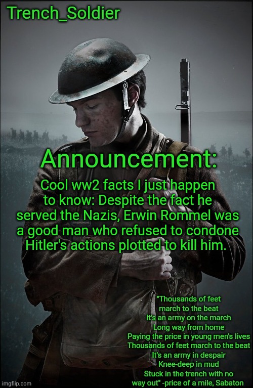 Trench_Soldier's Announcement template | Cool ww2 facts I just happen to know: Despite the fact he served the Nazis, Erwin Rommel was a good man who refused to condone Hitler's actions plotted to kill him. | image tagged in trench_soldier's announcement template | made w/ Imgflip meme maker