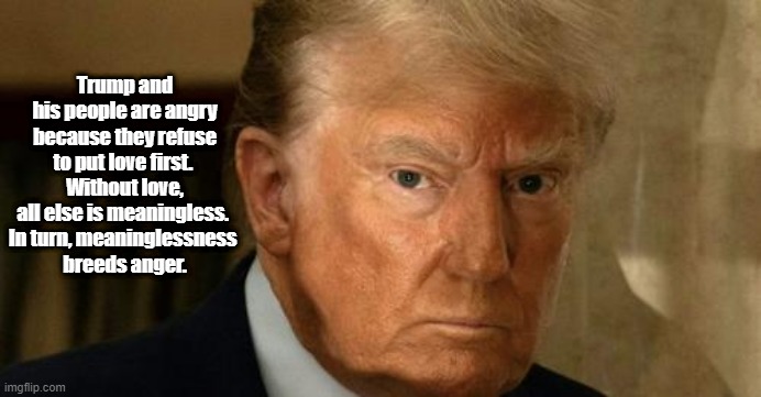 Why Trump And His People Are So Angry | Trump and his people are angry because they refuse to put love first. 
Without love, all else is meaningless. 
In turn, meaninglessness 
breeds anger. | image tagged in trump,anger,love,meaning,meaninglessness | made w/ Imgflip meme maker