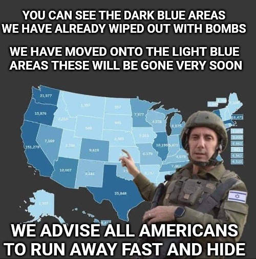 Nazi land grab | YOU CAN SEE THE DARK BLUE AREAS WE HAVE ALREADY WIPED OUT WITH BOMBS; WE HAVE MOVED ONTO THE LIGHT BLUE 
AREAS THESE WILL BE GONE VERY SOON; WE ADVISE ALL AMERICANS TO RUN AWAY FAST AND HIDE | image tagged in israel,genocide,ive committed various war crimes,funny memes,war | made w/ Imgflip meme maker