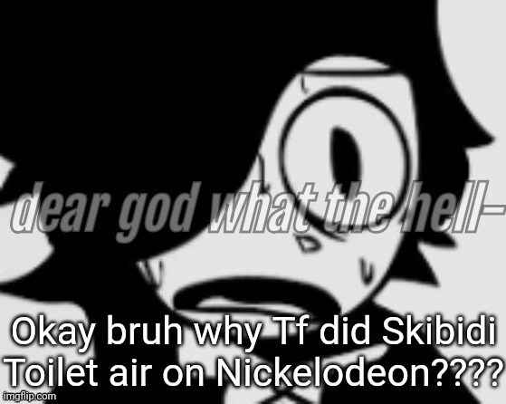 https://m.youtube.com/watch?v=5ZR1mNbMEX8 | Okay bruh why Tf did Skibidi Toilet air on Nickelodeon???? | image tagged in dear god what the hell- | made w/ Imgflip meme maker