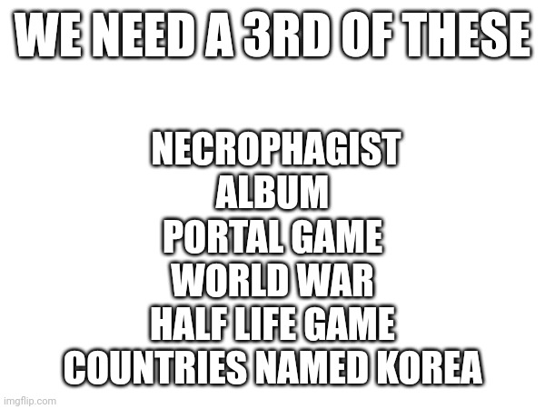 WE NEED A 3RD OF THESE; NECROPHAGIST ALBUM
PORTAL GAME
WORLD WAR
HALF LIFE GAME
COUNTRIES NAMED KOREA | made w/ Imgflip meme maker
