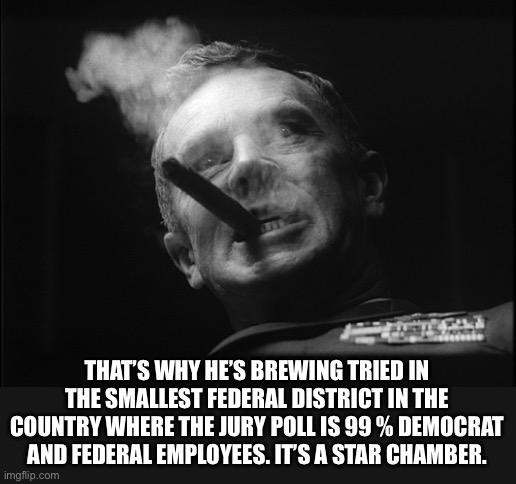 General Ripper (Dr. Strangelove) | THAT’S WHY HE’S BREWING TRIED IN THE SMALLEST FEDERAL DISTRICT IN THE COUNTRY WHERE THE JURY POLL IS 99 % DEMOCRAT AND FEDERAL EMPLOYEES. IT | image tagged in general ripper dr strangelove | made w/ Imgflip meme maker