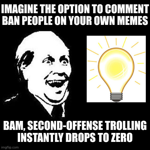 Why isn't this already a thing? And don't say "disable comments" or "block user", that's missing the point | IMAGINE THE OPTION TO COMMENT BAN PEOPLE ON YOUR OWN MEMES; BAM, SECOND-OFFENSE TROLLING
INSTANTLY DROPS TO ZERO | image tagged in it's free | made w/ Imgflip meme maker