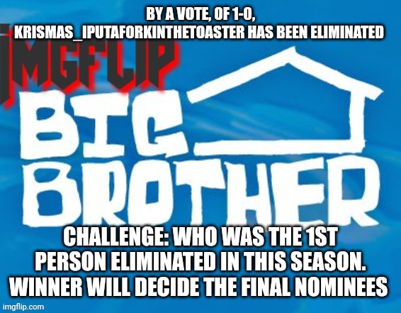 Challenge | BY A VOTE, OF 1-0, KRISMAS_IPUTAFORKINTHETOASTER HAS BEEN ELIMINATED; CHALLENGE: WHO WAS THE 1ST PERSON ELIMINATED IN THIS SEASON. WINNER WILL DECIDE THE FINAL NOMINEES | image tagged in imgflip big brother 3 | made w/ Imgflip meme maker