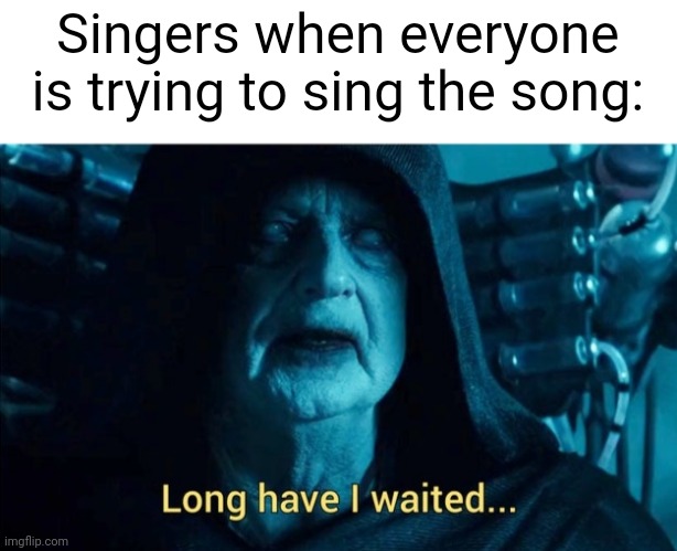 I was singing my new song | Singers when everyone is trying to sing the song: | image tagged in long have i waited,memes,funny | made w/ Imgflip meme maker