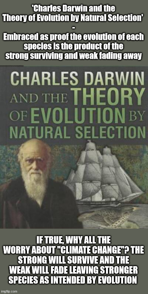 Evolution - can't have it both ways | 'Charles Darwin and the Theory of Evolution by Natural Selection' 
-
Embraced as proof the evolution of each species is the product of the strong surviving and weak fading away; IF TRUE, WHY ALL THE WORRY ABOUT "CLIMATE CHANGE"? THE STRONG WILL SURVIVE AND THE WEAK WILL FADE LEAVING STRONGER SPECIES AS INTENDED BY EVOLUTION | image tagged in evolution,creationism,darwinism | made w/ Imgflip meme maker