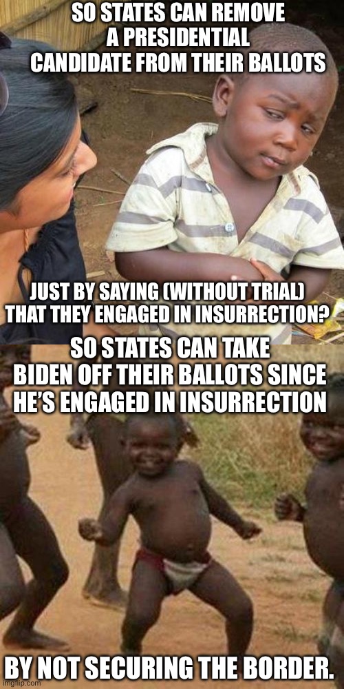 SO STATES CAN REMOVE A PRESIDENTIAL CANDIDATE FROM THEIR BALLOTS; JUST BY SAYING (WITHOUT TRIAL) THAT THEY ENGAGED IN INSURRECTION? SO STATES CAN TAKE BIDEN OFF THEIR BALLOTS SINCE HE’S ENGAGED IN INSURRECTION; BY NOT SECURING THE BORDER. | image tagged in memes,third world skeptical kid,third world success kid | made w/ Imgflip meme maker