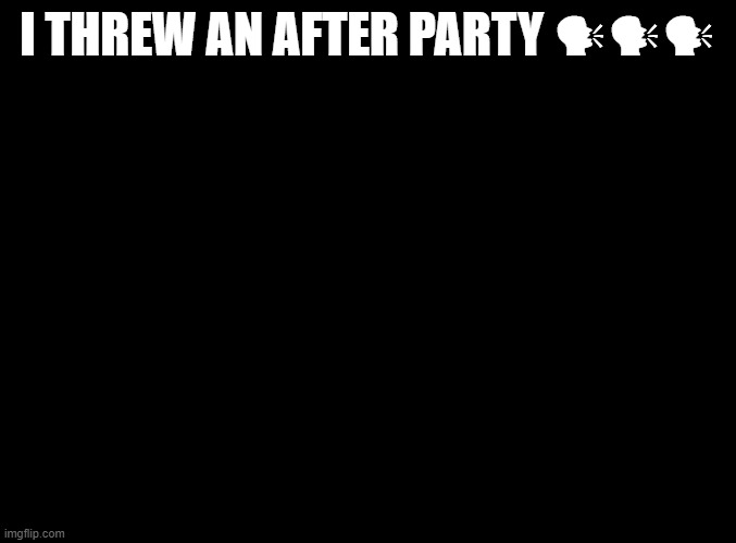 blank black | I THREW AN AFTER PARTY 🗣🗣🗣 | image tagged in blank black | made w/ Imgflip meme maker