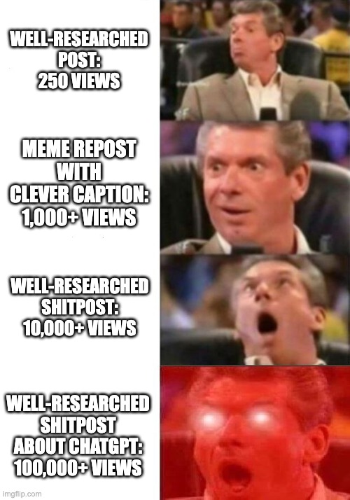 Mr. McMahon reaction | WELL-RESEARCHED POST:
250 VIEWS; MEME REPOST WITH CLEVER CAPTION:
1,000+ VIEWS; WELL-RESEARCHED SHITPOST:
10,000+ VIEWS; WELL-RESEARCHED SHITPOST ABOUT CHATGPT:
100,000+ VIEWS | image tagged in mr mcmahon reaction | made w/ Imgflip meme maker