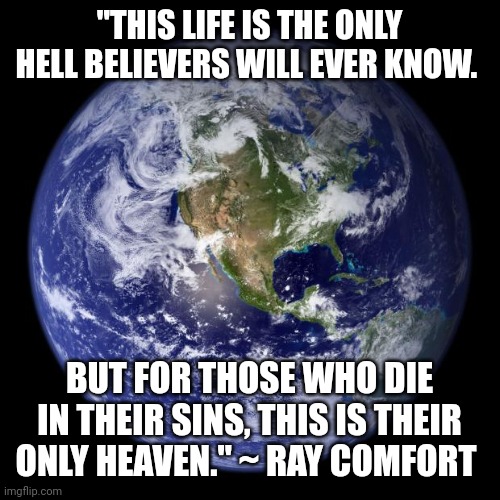 earth | "THIS LIFE IS THE ONLY HELL BELIEVERS WILL EVER KNOW. BUT FOR THOSE WHO DIE IN THEIR SINS, THIS IS THEIR ONLY HEAVEN." ~ RAY COMFORT | image tagged in earth | made w/ Imgflip meme maker