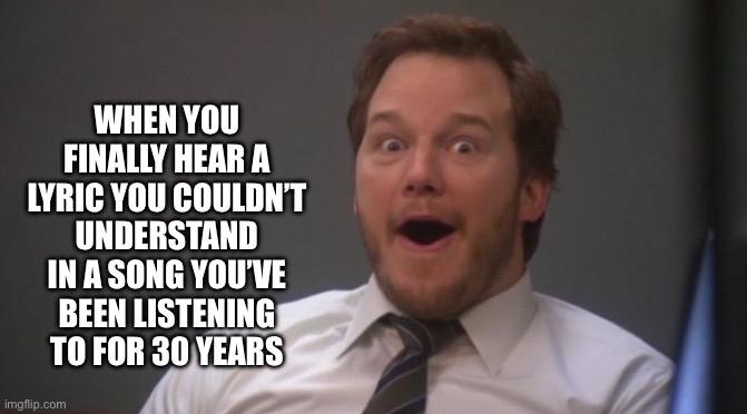 Listening to Deep Purple - Highway Star | WHEN YOU FINALLY HEAR A LYRIC YOU COULDN’T UNDERSTAND IN A SONG YOU’VE BEEN LISTENING TO FOR 30 YEARS | image tagged in chris pratt surprised | made w/ Imgflip meme maker