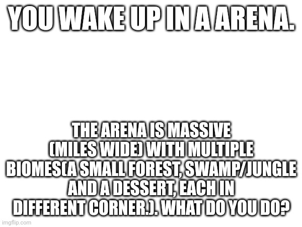 YOU WAKE UP IN A ARENA. THE ARENA IS MASSIVE (MILES WIDE) WITH MULTIPLE BIOMES(A SMALL FOREST, SWAMP/JUNGLE AND A DESSERT, EACH IN DIFFERENT CORNER.). WHAT DO YOU DO? | made w/ Imgflip meme maker