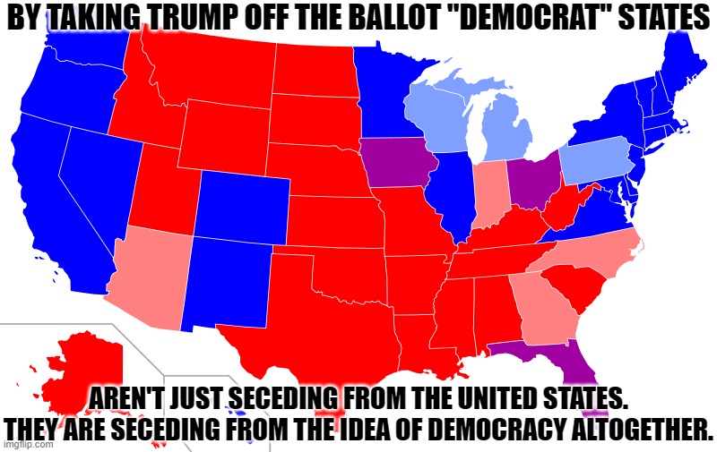 Democrats Seceding from Democracy | BY TAKING TRUMP OFF THE BALLOT "DEMOCRAT" STATES; AREN'T JUST SECEDING FROM THE UNITED STATES. THEY ARE SECEDING FROM THE IDEA OF DEMOCRACY ALTOGETHER. | image tagged in red and blue states,truth,inconvenient for liberals | made w/ Imgflip meme maker