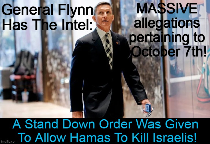 “There was a decision made to have a security stand down, on the 7th of October, for 7 hours.” General Flynn | MASSIVE 
allegations 
pertaining to 
October 7th! General Flynn 
Has The Intel:; A Stand Down Order Was Given 
To Allow Hamas To Kill Israelis! | image tagged in politics,general flynn,israel,hamas,intelligence,the news | made w/ Imgflip meme maker