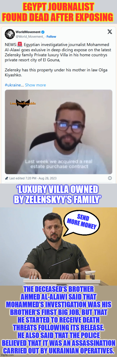 Exposed the acquisition of a luxury villa by Zelenksyy’s mother-in-law | EGYPT JOURNALIST FOUND DEAD AFTER EXPOSING; ‘LUXURY VILLA OWNED BY ZELENSKYY’S FAMILY’; SEND MORE MONEY; THE DECEASED’S BROTHER AHMED AL-ALAWI SAID THAT MOHAMMED’S INVESTIGATION WAS HIS BROTHER’S FIRST BIG JOB, BUT THAT HE STARTED TO RECEIVE DEATH THREATS FOLLOWING ITS RELEASE. HE ALSO SAID THAT THE POLICE BELIEVED THAT IT WAS AN ASSASSINATION CARRIED OUT BY UKRAINIAN OPERATIVES. | image tagged in egyptian journalist,murdered,ukraine,suspected | made w/ Imgflip meme maker