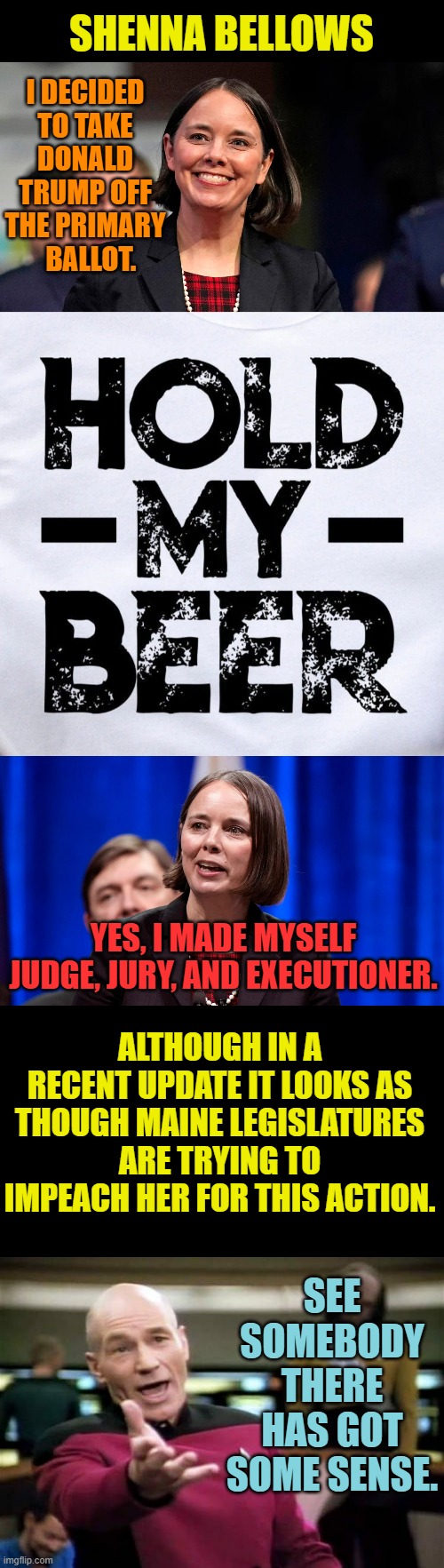 Maine Secretary Of State | SHENNA BELLOWS; I DECIDED TO TAKE DONALD TRUMP OFF THE PRIMARY   BALLOT. YES, I MADE MYSELF JUDGE, JURY, AND EXECUTIONER. ALTHOUGH IN A RECENT UPDATE IT LOOKS AS THOUGH MAINE LEGISLATURES ARE TRYING TO IMPEACH HER FOR THIS ACTION. SEE SOMEBODY THERE HAS GOT SOME SENSE. | image tagged in memes,politics,donald trump,votes,hold my beer,impeachment | made w/ Imgflip meme maker