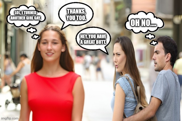 Distracted Girlfriend Lesbian | THANKS, YOU TOO. LOL, I TURNED ANOTHER GIRL GAY. OH NO.... HEY, YOU HAVE A GREAT BUTT. | image tagged in distracted girlfriend lesbian | made w/ Imgflip meme maker