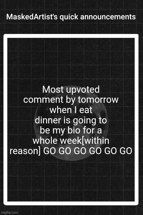 GO QUICK | Most upvoted comment by tomorrow when I eat dinner is going to be my bio for a whole week[within reason] GO GO GO GO GO GO | image tagged in anartistwithamask's quick announcements | made w/ Imgflip meme maker