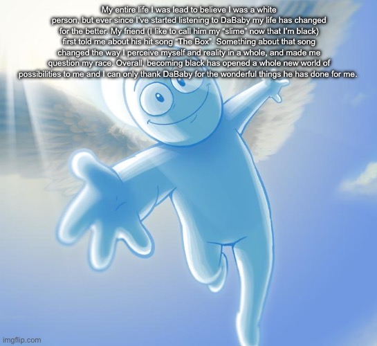 angel | My entire life I was lead to believe I was a white person, but ever since I’ve started listening to DaBaby my life has changed for the better. My friend (I like to call him my “slime” now that I’m black) first told me about his hit song “The Box”. Something about that song changed the way I perceive myself and reality in a whole, and made me question my race. Overall, becoming black has opened a whole new world of possibilities to me and I can only thank DaBaby for the wonderful things he has done for me. | image tagged in angel | made w/ Imgflip meme maker