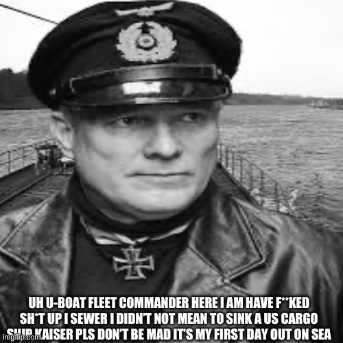 I am really sorry | UH U-BOAT FLEET COMMANDER HERE I AM HAVE F**KED SH*T UP I SEWER I DIDN’T NOT MEAN TO SINK A US CARGO SHIP KAISER PLS DON’T BE MAD IT’S MY FIRST DAY OUT ON SEA | made w/ Imgflip meme maker