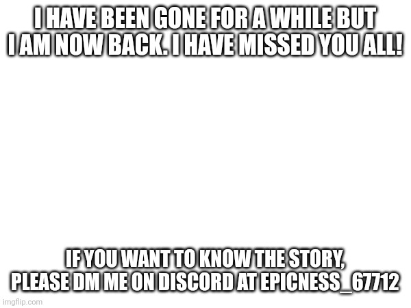 I'm baaaaaaaaaaaaaaaaack!!!! | I HAVE BEEN GONE FOR A WHILE BUT I AM NOW BACK. I HAVE MISSED YOU ALL! IF YOU WANT TO KNOW THE STORY, PLEASE DM ME ON DISCORD AT EPICNESS_67712 | image tagged in im back | made w/ Imgflip meme maker