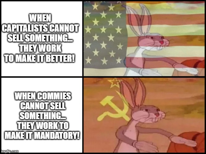 politics | WHEN CAPITALISTS CANNOT SELL SOMETHING... THEY WORK TO MAKE IT BETTER! WHEN COMMIES CANNOT SELL SOMETHING... THEY WORK TO MAKE IT MANDATORY! | image tagged in political meme | made w/ Imgflip meme maker